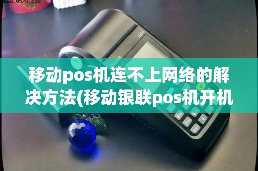 移动pos机连不上网络的解决方法(移动银联pos机开机故障)