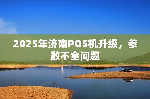 2025年济南POS机升级，参数不全问题