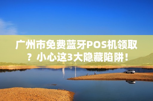 广州市免费蓝牙POS机领取？小心这3大隐藏陷阱！