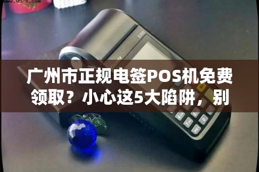 广州市正规电签POS机免费领取？小心这5大陷阱，别让‘馅饼’变‘陷阱’