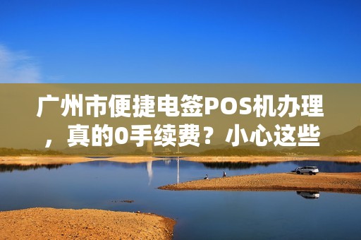 广州市便捷电签POS机办理，真的0手续费？小心这些隐藏陷阱！