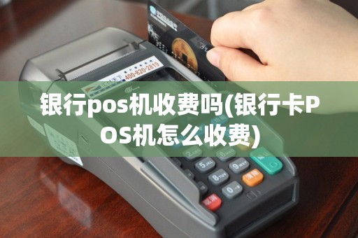 银行pos机收费吗(银行卡POS机怎么收费)