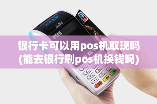 银行卡可以用pos机取现吗(能去银行刷pos机换钱吗)