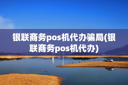 银联商务pos机代办骗局(银联商务pos机代办)