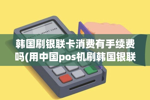 韩国刷银联卡消费有手续费吗(用中国pos机刷韩国银联卡)