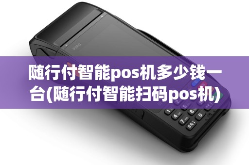 随行付智能pos机多少钱一台(随行付智能扫码pos机)