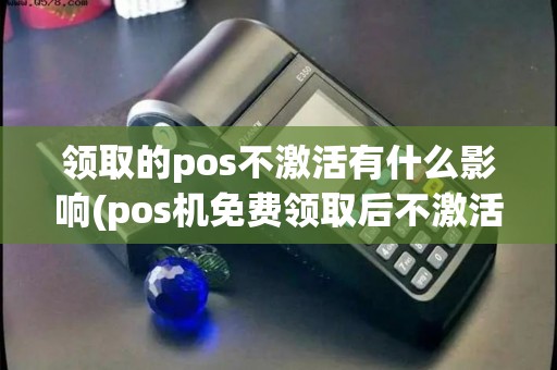 领取的pos不激活有什么影响(pos机免费领取后不激活)
