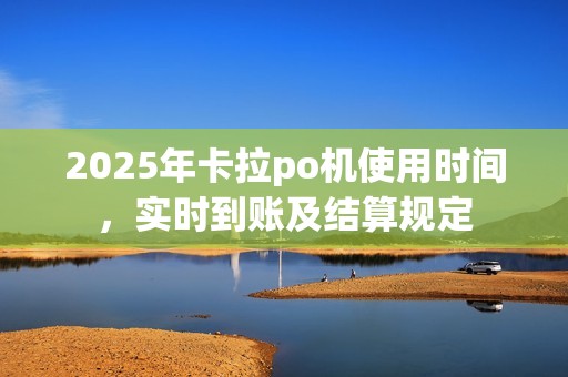 2025年卡拉po机使用时间，实时到账及结算规定
