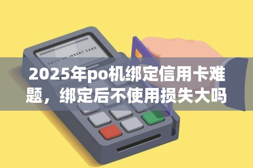 2025年po机绑定信用卡难题，绑定后不使用损失大吗？