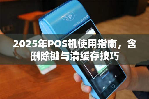 2025年POS机使用指南，含删除键与清缓存技巧