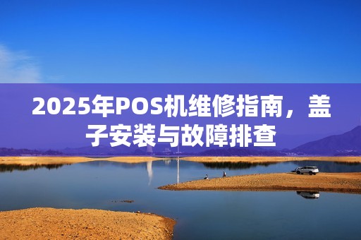 2025年POS机维修指南，盖子安装与故障排查