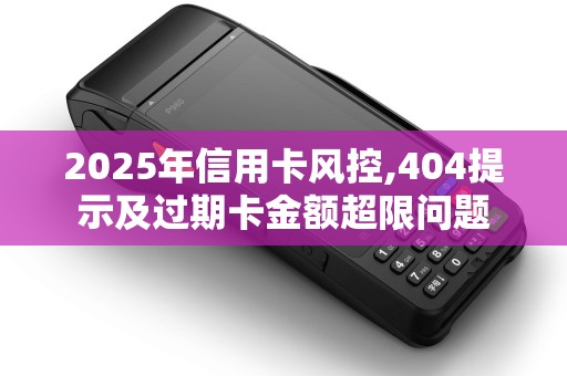 2025年信用卡风控,404提示及过期卡金额超限问题