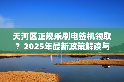 天河区正规乐刷电签机领取？2025年最新政策解读与避坑指南！