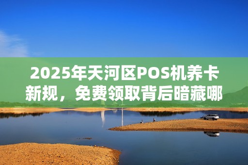 2025年天河区POS机养卡新规，免费领取背后暗藏哪些风险？