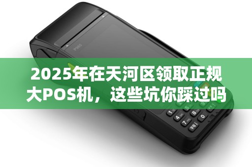 2025年在天河区领取正规大POS机，这些坑你踩过吗？