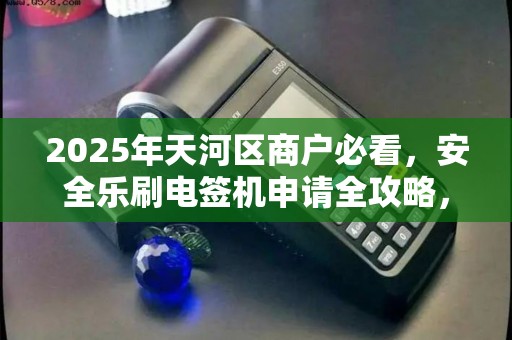 2025年天河区商户必看，安全乐刷电签机申请全攻略，这些坑千万别踩！