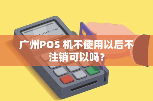 广州POS 机不使用以后不注销可以吗？