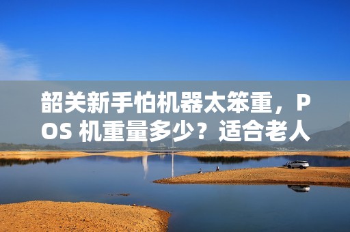 韶关新手怕机器太笨重，POS 机重量多少？适合老人使用吗？