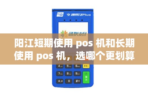 阳江短期使用 pos 机和长期使用 pos 机，选哪个更划算？