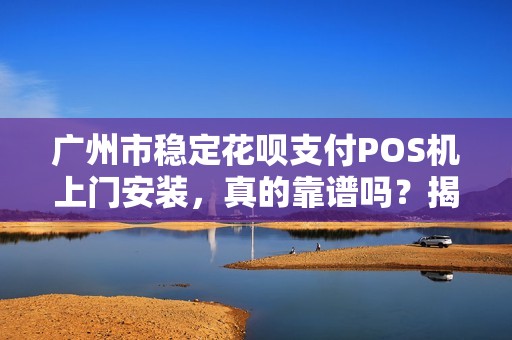 广州市稳定花呗支付POS机上门安装，真的靠谱吗？揭秘背后5大关键点！