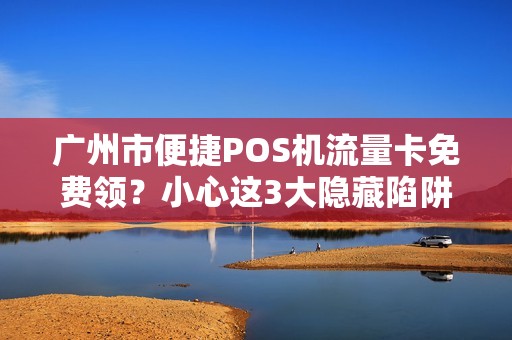 广州市便捷POS机流量卡免费领？小心这3大隐藏陷阱！