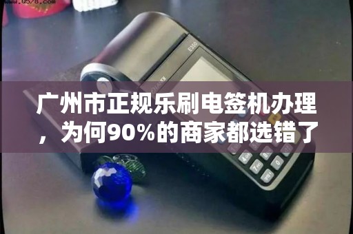 广州市正规乐刷电签机办理，为何90%的商家都选错了渠道？