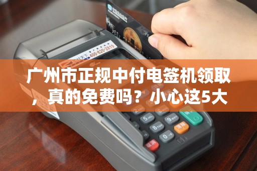 广州市正规中付电签机领取，真的免费吗？小心这5大隐藏套路！