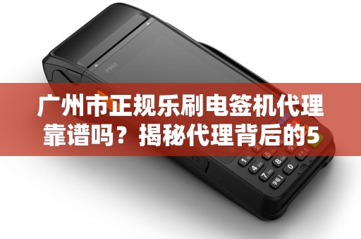 广州市正规乐刷电签机代理靠谱吗？揭秘代理背后的5大陷阱与避坑指南！