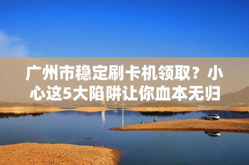 广州市稳定刷卡机领取？小心这5大陷阱让你血本无归！