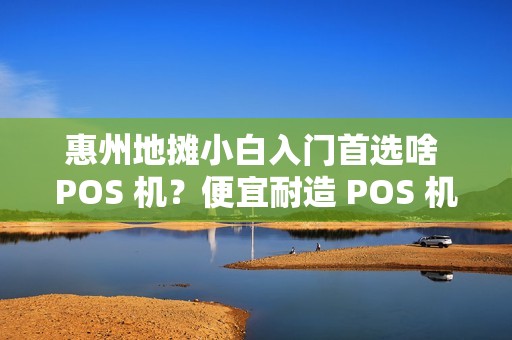 惠州地摊小白入门首选啥 POS 机？便宜耐造 POS 机适合新手吗？