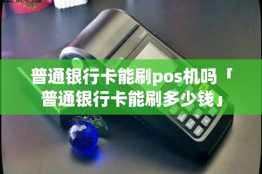 普通银行卡能刷pos机吗「普通银行卡能刷多少钱」