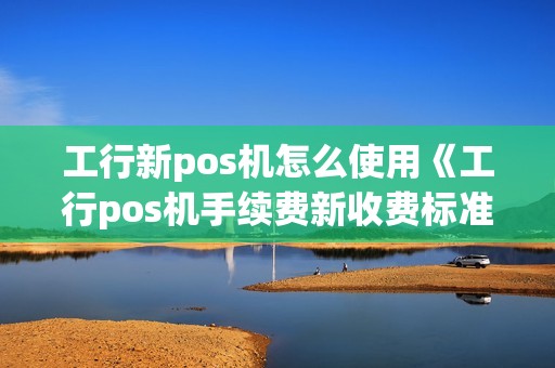 工行新pos机怎么使用《工行pos机手续费新收费标准》