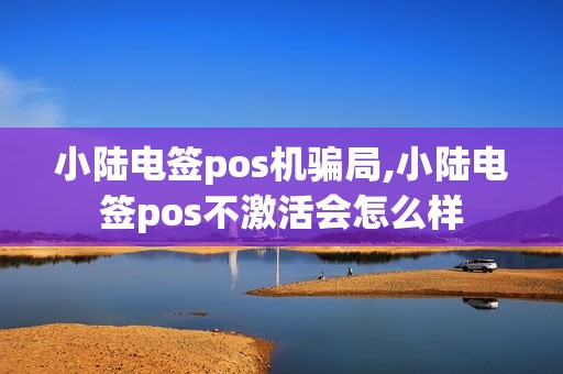 小陆电签pos机骗局,小陆电签pos不激活会怎么样