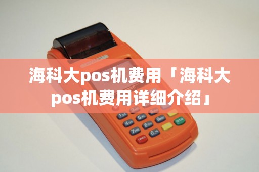 海科大pos机费用「海科大pos机费用详细介绍」