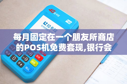 每月固定在一个朋友所商店的POS机免费套现,银行会不会调查