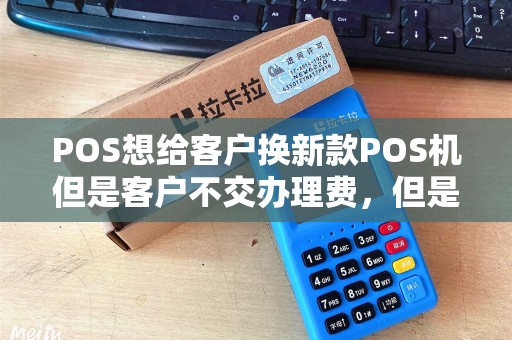POS想给客户换新款POS机但是客户不交办理费，但是可以不交办理费怎么才能让他多刷卡