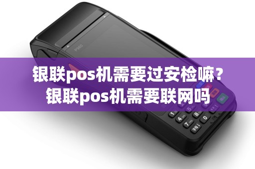 银联pos机需要过安检嘛？银联pos机需要联网吗